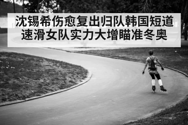 沈锡希伤愈复出归队韩国短道速滑女队实力大增瞄准冬奥