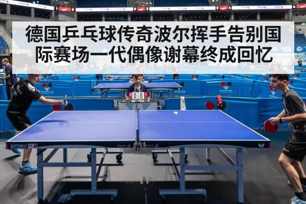 德国乒乓球传奇波尔挥手告别国际赛场一代偶像谢幕终成回忆