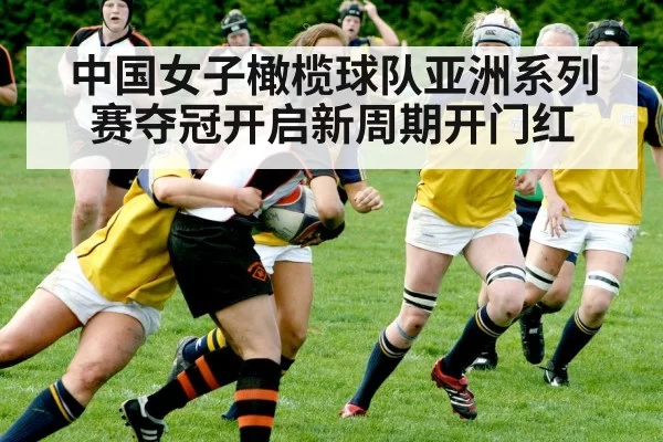 中国女子橄榄球队亚洲系列赛夺冠开启新周期开门红