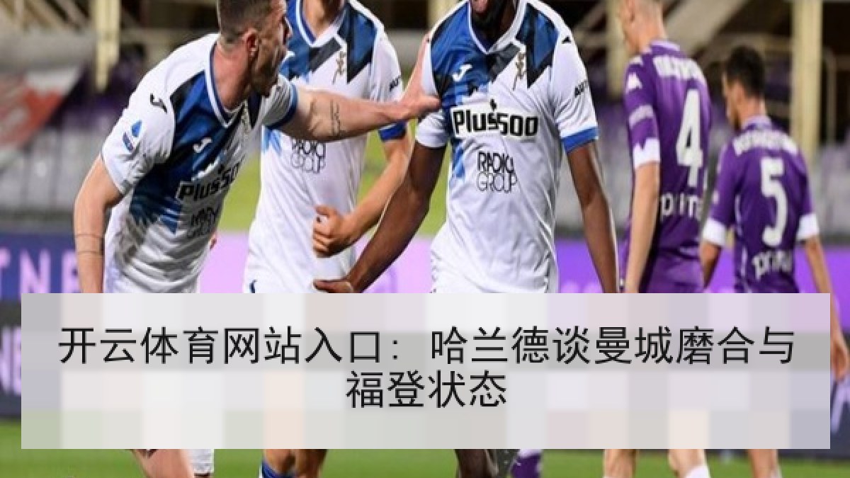 开云体育网站入口: 哈兰德谈曼城磨合与福登状态 开云体育网站入口: 哈兰德谈曼城磨合与福登状态